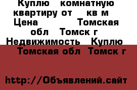 Куплю 1*комнатную квартиру от 36 кв.м. › Цена ­ 1 800 - Томская обл., Томск г. Недвижимость » Куплю   . Томская обл.,Томск г.